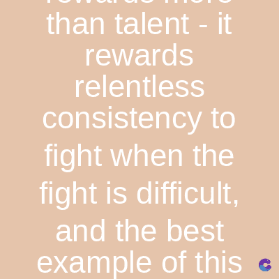 than talent - it
rewards
relentless
consistency to
fight when the
fight is difficult,
and the best
example of this c