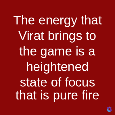 The energy that
Virat brings to
the game is a
heightened
state of focus
that is pure fire