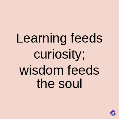 Learning feeds
curiosity;
wisdom feeds
the soul
C