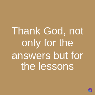 Thank God, not
only for the
answers but for
the lessons
