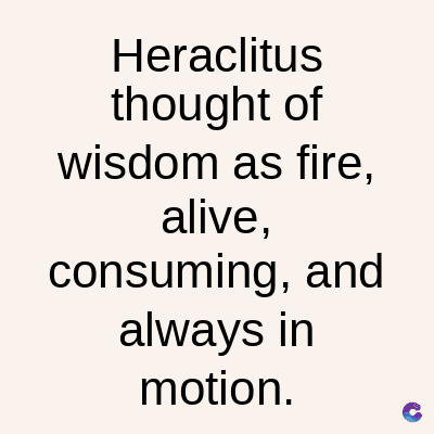 Heraclitus
thought of
wisdom as fire,
alive,
consuming, and
always in
motion.
C