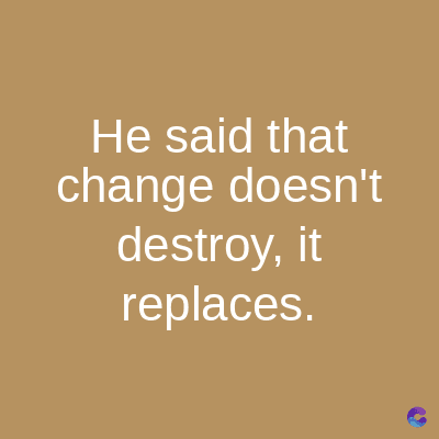 He said that
change doesn't
destroy, it
replaces.