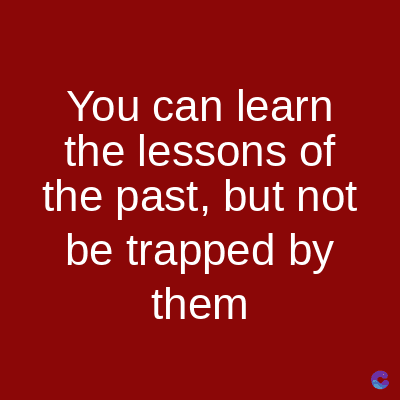 You can learn
the lessons of
the past, but not
be trapped by
them