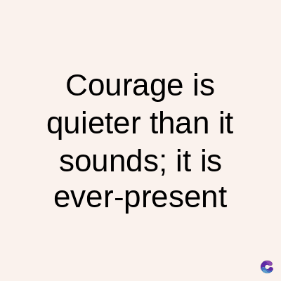 Courage is
quieter than it
sounds; it is
ever-present
C