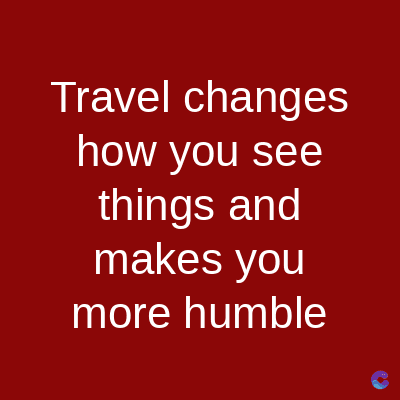 Travel changes
how you see
things and
makes you
more humble