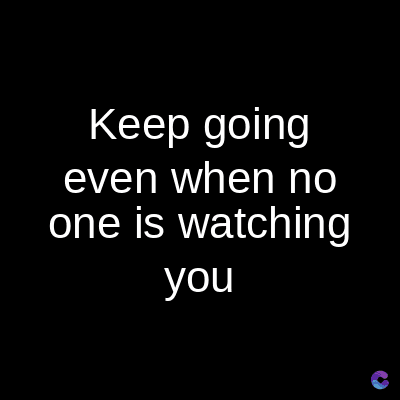 Keep going
even when no
one is watching
you