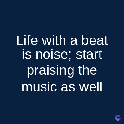 Life with a beat
is noise; start
praising the
music as well