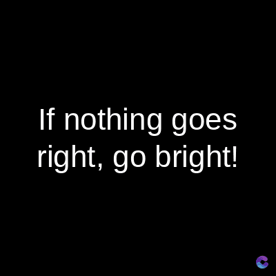 If nothing goes
right, go bright!