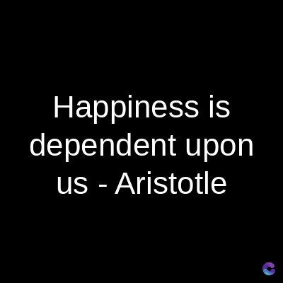 Happiness is
dependent upon
us - Aristotle