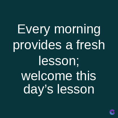 Every morning
provides a fresh
lesson;
welcome this
day's lesson