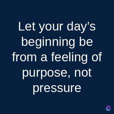 Let your day's
beginning be
from a feeling of
purpose, not
pressure