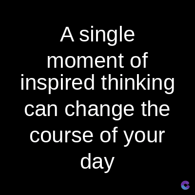 A single
moment of
inspired thinking
can change the
course of your
day