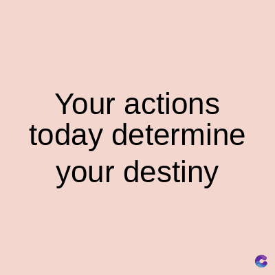 Your actions
today determine
your destiny
C