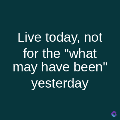 Live today, not
for the "what
may have been"
yesterday