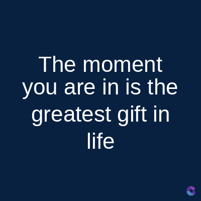 The moment
you are in is the
greatest gift in
life