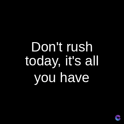Don't rush
today, it's all
you have