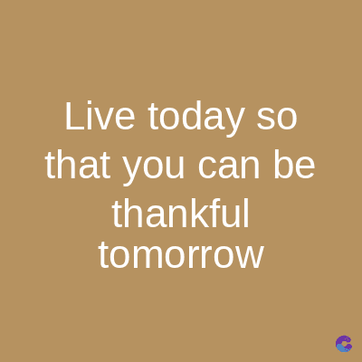 Live today so
that you can be
thankful
tomorrow