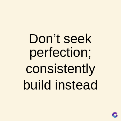 Don't seek
perfection;
consistently
build instead
C