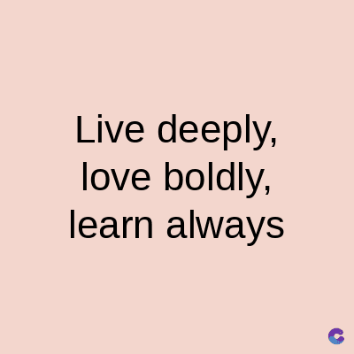Live deeply,
love boldly,
learn always
C