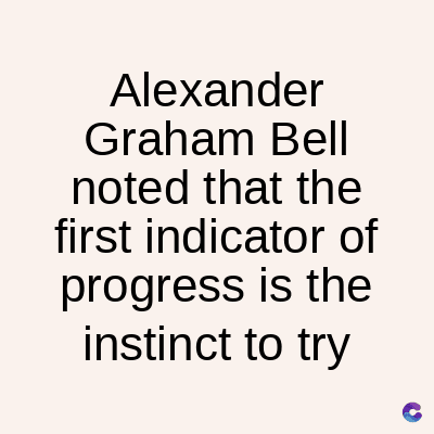 Alexander
Graham Bell
noted that the
first indicator of
progress is the
instinct to try
C