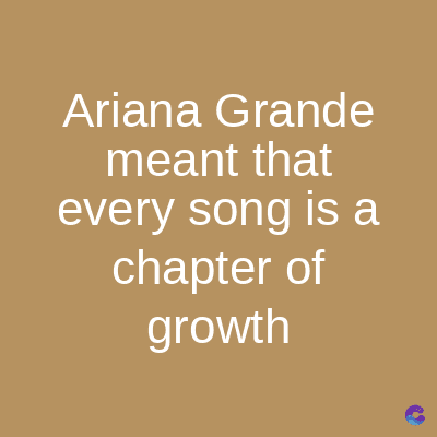 Ariana Grande
meant that
every song is a
chapter of
growth
