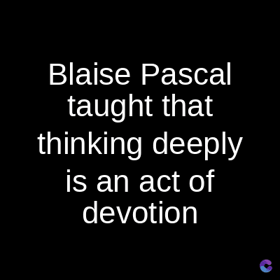 Blaise Pascal
taught that
thinking deeply
is an act of
devotion