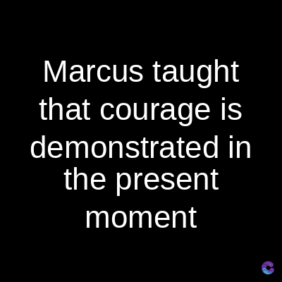 Marcus taught
that courage is
demonstrated in
the present
moment