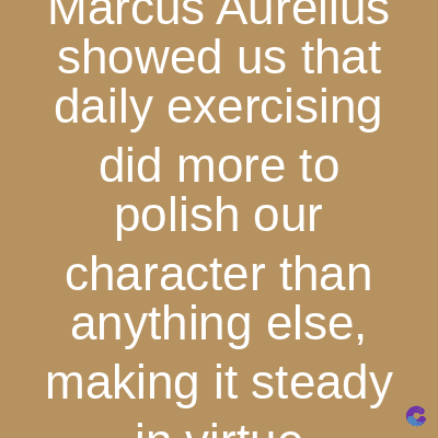 Marcus Aurelius
showed us that
daily exercising
did more to
polish our
character than
anything else,
making it steady
in irt