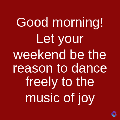 Good morning!
Let your
weekend be the
reason to dance
freely to the
music of joy