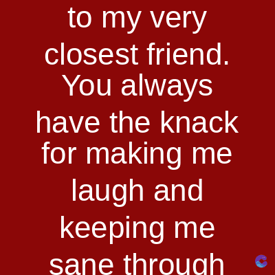 to my very
closest friend.
You always
have the knack
for making me
laugh and
keeping me
sane through