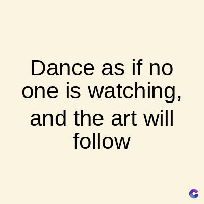 Dance as if no
one is watching,
and the art will
follow
C