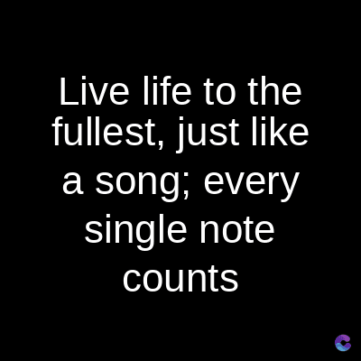 Live life to the
fullest, just like
a song; every
single note
counts