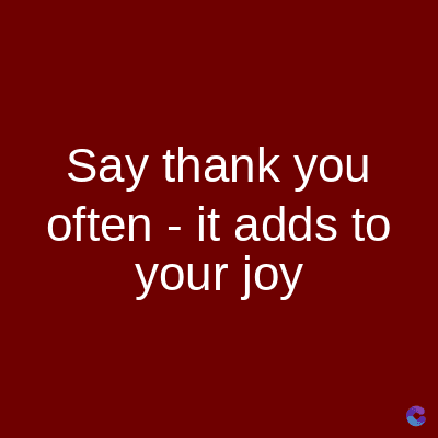 Say thank you
often it adds to
your joy