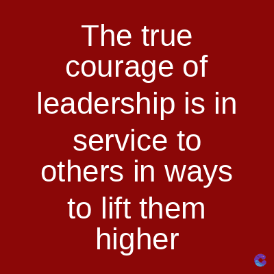 The true
courage of
leadership is in
service to
others in ways
to lift them
higher