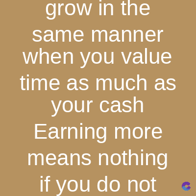 grow in the
same manner
when you value
time as much as
your cash
Earning more
means nothing
if you do not
