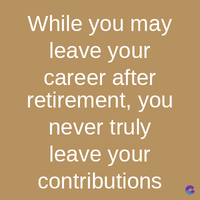 While you may
leave your
career after
retirement, you
never truly
leave your
contributions