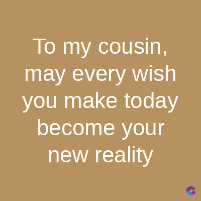 To my cousin,
may every wish
you make today
become your
new reality