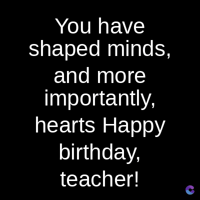 You have
shaped minds,
and more
importantly,
hearts Happy
birthday,
teacher!