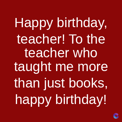 Happy birthday,
teacher! To the
teacher who
taught me more
than just books,
happy birthday!