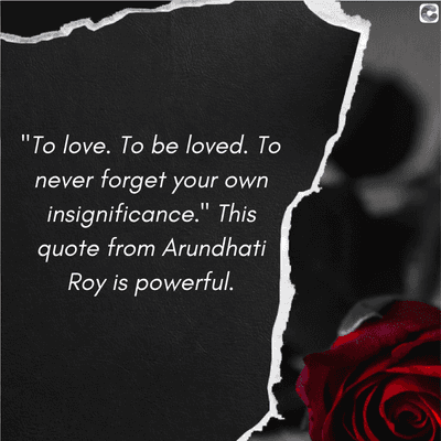 "To love. To be loved. To
never forget your own
insignificance." This
quote from Arundhati
Roy is powerful.
C