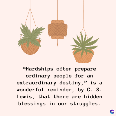 "Hardships often prepare
ordinary people for an
extraordinary destiny," is a
wonderful reminder, by C. S.
Lewis, that there are hidden
blessings in our struggles.