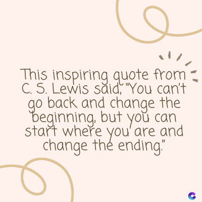 This inspiring quote from-
C. S. Lewis said, "You can't
go back and change the
beginning, but you can
start where you are and
change the ending"