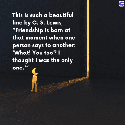 0
This is such a beautiful
line by C. S. Lewis,
"Friendship is born at
that moment when one
person says to another:
'What! You too? |
thought I was the only
one.""