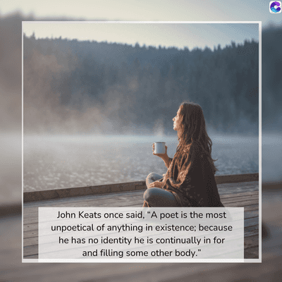 John Keats once said, "A poet is the most
unpoetical of anything in existence; because
he has no identity he is continually in for
and filling some other body."
C