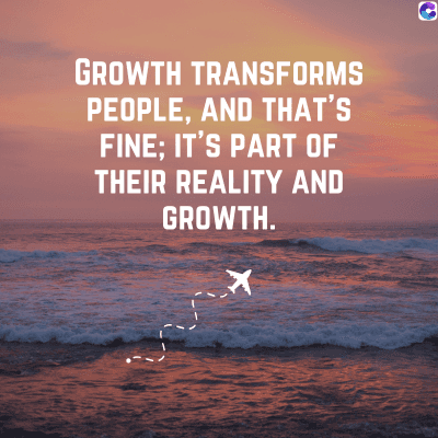 GROWTH TRANSFORMS
PEOPLE, AND THAT'S
FINE; IT'S PART OF
THEIR REALITY AND
GROWTH.
0