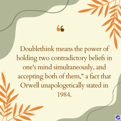 66
Doublethink means the power of
holding two contradictory beliefs in
one's mind simultaneously, and
accepting both of them," a fact that
Orwell unapologetically stated in
1984.
C
