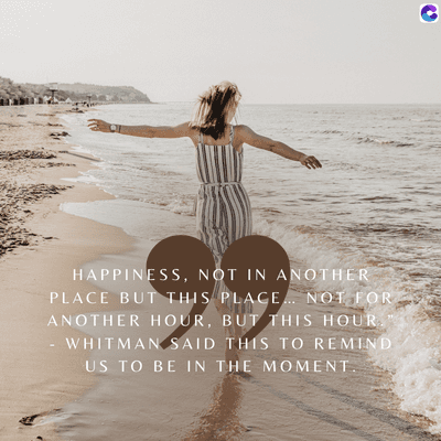 HAPPINESS, NOT IN ANOTHER
PLACE BUT THIS PLACE... NOT FOR
ANOTHER HOUR, BUT THIS HOUR.
WHITMAN SAID THIS TO REMIND
US TO BE IN THE MOMENT.