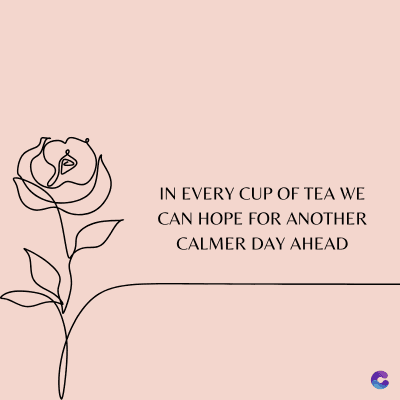 IN EVERY CUP OF TEA WE
CAN HOPE FOR ANOTHER
CALMER DAY AHEAD
C