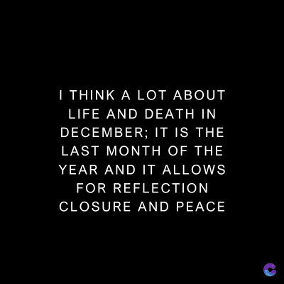 I THINK A LOT ABOUT
LIFE AND DEATH IN
DECEMBER; IT IS THE
LAST MONTH OF THE
YEAR AND IT ALLOWS
FOR REFLECTION
CLOSURE AND PEACE