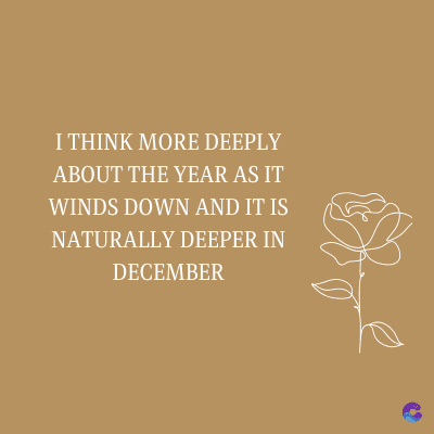 I THINK MORE DEEPLY
ABOUT THE YEAR AS IT
WINDS DOWN AND IT IS
NATURALLY DEEPER IN
DECEMBER